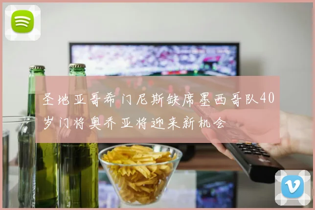 圣地亚哥希门尼斯缺席墨西哥队40岁门将奥乔亚将迎来新机会