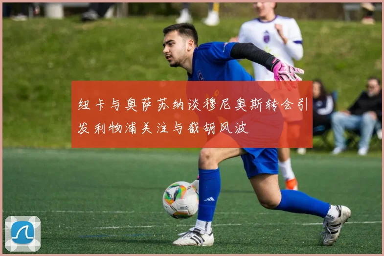 纽卡与奥萨苏纳谈穆尼奥斯转会引发利物浦关注与截胡风波