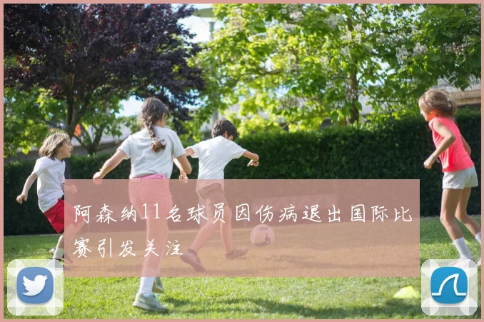 阿森纳11名球员因伤病退出国际比赛引发关注