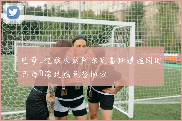 巴萨1亿欧求购阿尔瓦雷斯遭拒同时已与B席达成免签协议