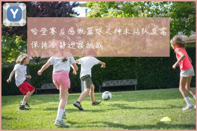 哈登赛后感慨篮球之神未站队友需保持冷静迎接挑战