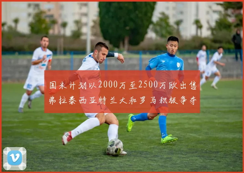 国米计划以2000万至2500万欧出售弗拉泰西亚特兰大和罗马积极争夺