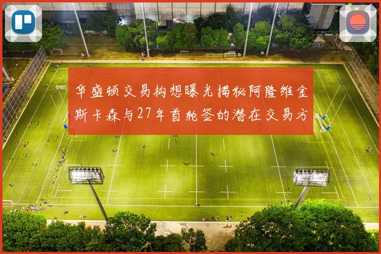 华盛顿交易构想曝光揭秘阿隆维金斯卡森与27年首轮签的潜在交易方案