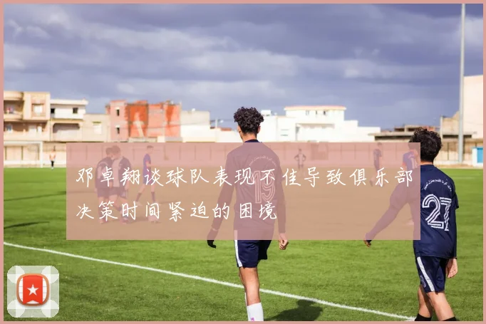 邓卓翔谈球队表现不佳导致俱乐部决策时间紧迫的困境