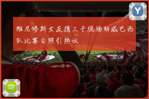 维尼修斯女友携三子现场助威巴西队比赛合照引热议