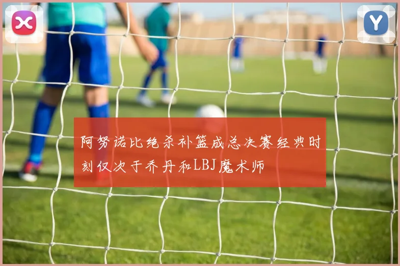 阿努诺比绝杀补篮成总决赛经典时刻仅次于乔丹和LBJ魔术师