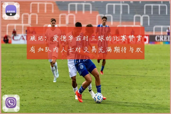 狼记：爱德华兹对三球的比赛赞赏有加队内人士对交易充满期待与欢欣