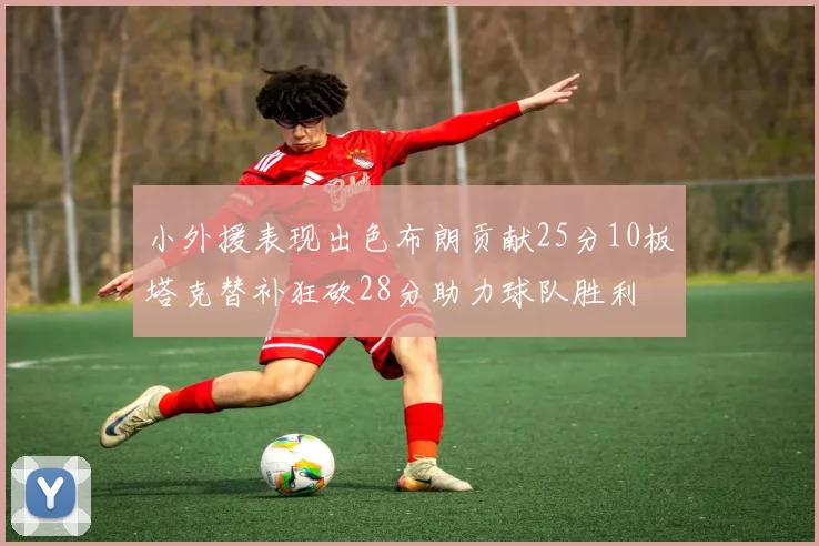 小外援表现出色布朗贡献25分10板塔克替补狂砍28分助力球队胜利