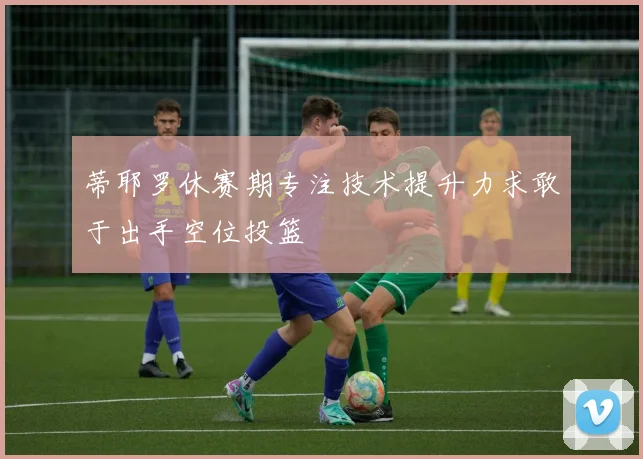 蒂耶罗休赛期专注技术提升力求敢于出手空位投篮