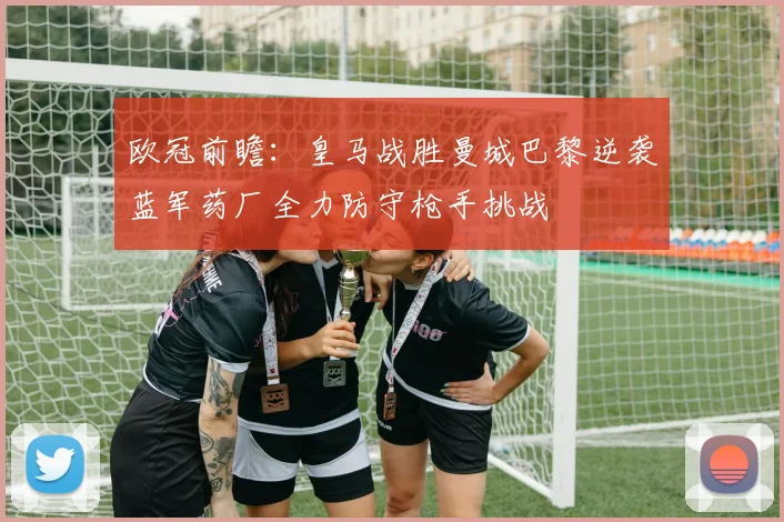 欧冠前瞻：皇马战胜曼城巴黎逆袭蓝军药厂全力防守枪手挑战