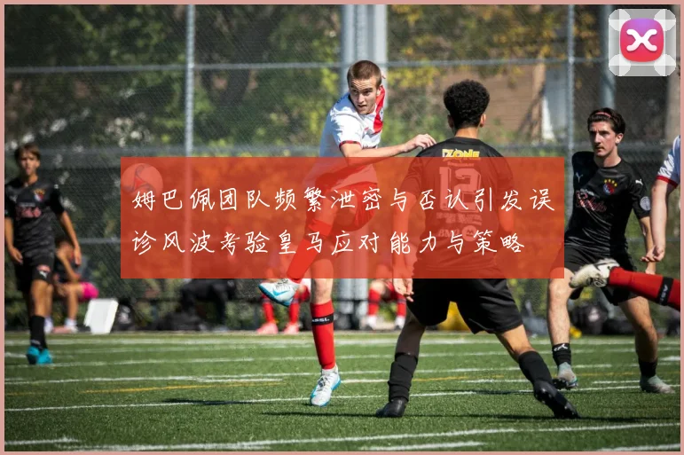 姆巴佩团队频繁泄密与否认引发误诊风波考验皇马应对能力与策略