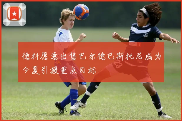 德科愿意出售巴尔德巴斯托尼成为今夏引援重点目标