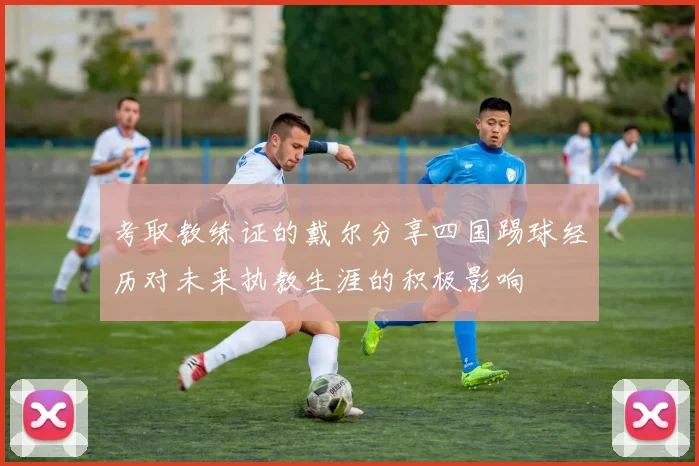 考取教练证的戴尔分享四国踢球经历对未来执教生涯的积极影响