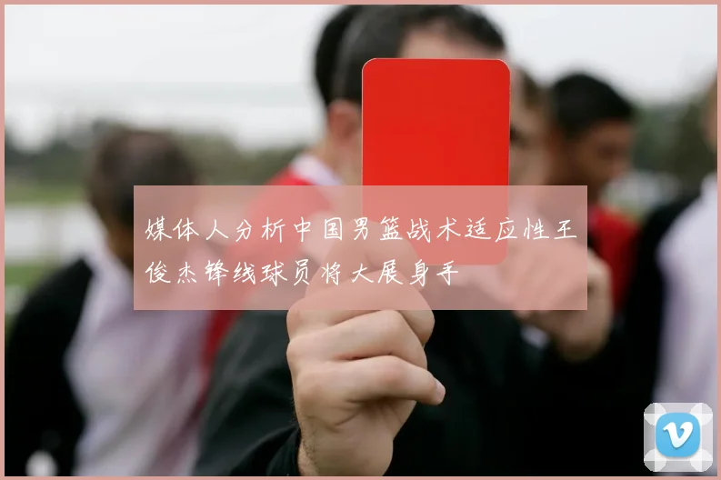 媒体人分析中国男篮战术适应性王俊杰锋线球员将大展身手