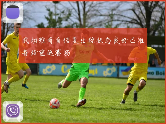 武切维奇自信复出称状态良好已准备好重返赛场
