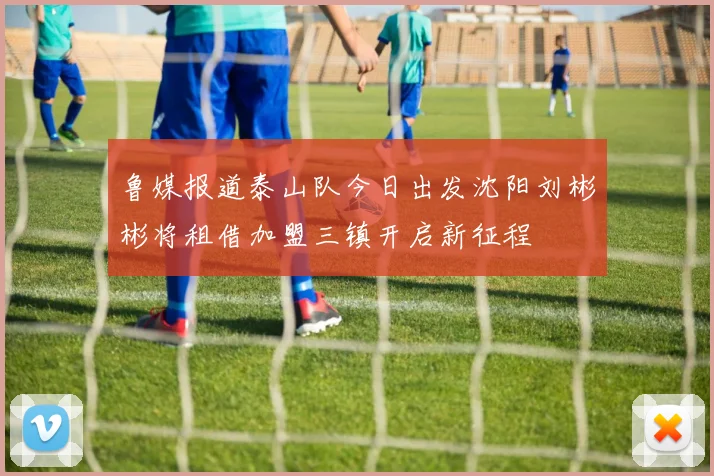 鲁媒报道泰山队今日出发沈阳刘彬彬将租借加盟三镇开启新征程
