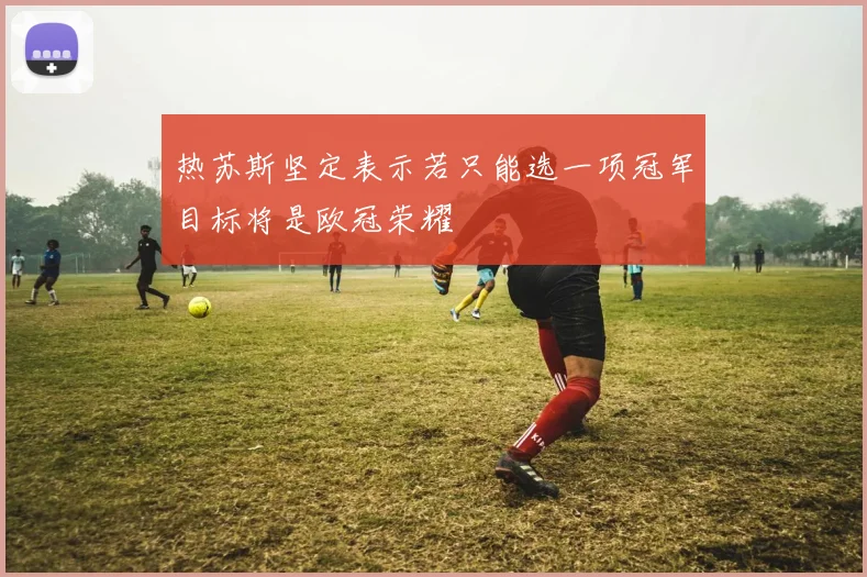 热苏斯坚定表示若只能选一项冠军目标将是欧冠荣耀